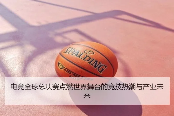 电竞全球总决赛点燃世界舞台的竞技热潮与产业未来
