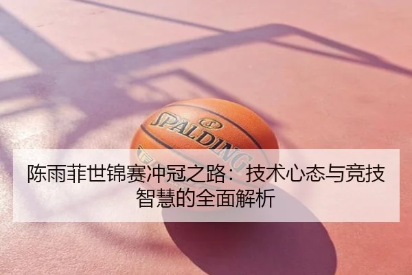 陈雨菲世锦赛冲冠之路：技术心态与竞技智慧的全面解析