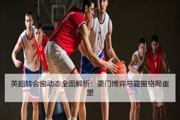 英超转会窗动态全面解析：豪门博弈与夏窗格局重塑