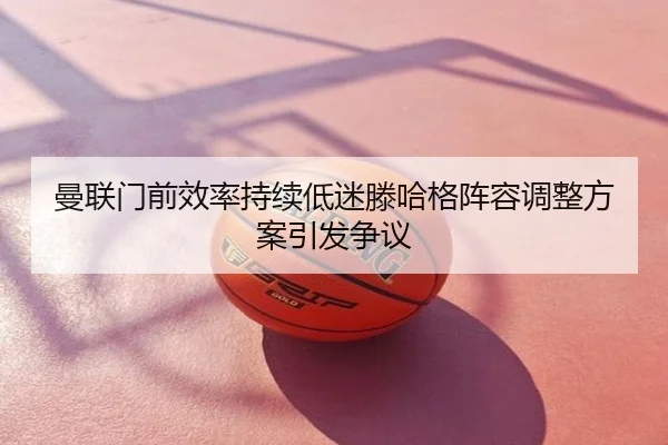 曼联门前效率持续低迷滕哈格阵容调整方案引发争议