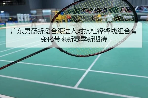 广东男篮新援合练进入对抗杜锋锋线组合有变化带来新赛季新期待